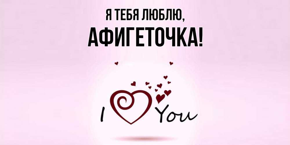 Открытка  для любимых и родных. афигеточка, Я тебя люблю  