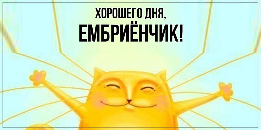 Открытка  для любимых и родных. ембриёнчик, Хорошего дня  