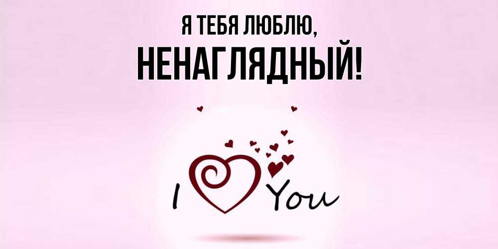 Открытка  для любимых и родных. ненаглядный, Я тебя люблю  