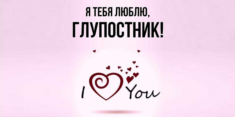 Открытка  для любимых и родных. глупостник, Я тебя люблю  